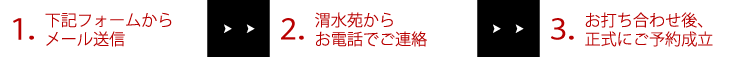 1.下記フォームからメールで送信 >> 2.渭水苑からお電話でご連絡 >> 3.お打ち合わせ後、正式にご予約成立